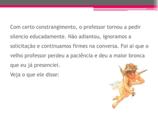 Com certo constrangimento, o professor tornou a pedir
silencio educadamente. Não adiantou, ignoramos a
solicitação e continuamos firmes na conversa. Foi aí que o
velho professor perdeu a paciência e deu a maior bronca
que eu já presenciei.
Veja o que ele disse:
 