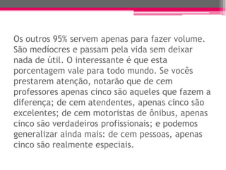 Os outros 95% servem apenas para fazer volume.
São medíocres e passam pela vida sem deixar
nada de útil. O interessante é que esta
porcentagem vale para todo mundo. Se vocês
prestarem atenção, notarão que de cem
professores apenas cinco são aqueles que fazem a
diferença; de cem atendentes, apenas cinco são
excelentes; de cem motoristas de ônibus, apenas
cinco são verdadeiros profissionais; e podemos
generalizar ainda mais: de cem pessoas, apenas
cinco são realmente especiais.
 