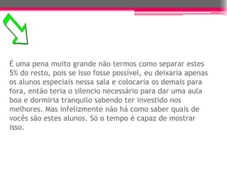 É uma pena muito grande não termos como separar estes
5% do resto, pois se isso fosse possível, eu deixaria apenas
os alunos especiais nessa sala e colocaria os demais para
fora, então teria o silencio necessário para dar uma aula
boa e dormiria tranquilo sabendo ter investido nos
melhores. Mas infelizmente não há como saber quais de
vocês são estes alunos. Só o tempo é capaz de mostrar
isso.
 