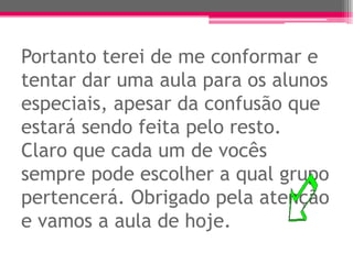 Portanto terei de me conformar e
tentar dar uma aula para os alunos
especiais, apesar da confusão que
estará sendo feita pelo resto.
Claro que cada um de vocês
sempre pode escolher a qual grupo
pertencerá. Obrigado pela atenção
e vamos a aula de hoje.
 