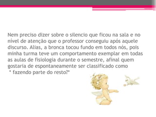 Nem preciso dizer sobre o silencio que ficou na sala e no
nível de atenção que o professor conseguiu após aquele
discurso. Alias, a bronca tocou fundo em todos nós, pois
minha turma teve um comportamento exemplar em todas
as aulas de fisiologia durante o semestre, afinal quem
gostaria de espontaneamente ser classificado como
 * fazendo parte do resto?*
 