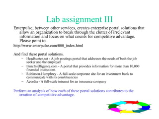 Lab assignment III Enterpulse, between other services, creates enterprise portal solutions that allow an organization to break through the clutter of irrelevant information and focus on what counts for competitive advantage. Please point to  http://www.enterpulse.com/000_index.html And find these portal solutions.  Headhunter.net - A job postings portal that addresses the needs of both the job seeker and the employer  BancIntelligence.com - A portal that provides information for more than 10,000 financial institutions  Robinson-Humphrey - A full-scale corporate site for an investment bank to communicate with its constituencies  Acordia - A full-scale intranet for an insurance company Perform an analysis of how each of these portal solutions contributes to the creation of competitive advantage. 