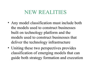 NEW REALITIES Any model classification must include both the models used to construct businesses built on technology platform and the models used to construct businesses that deliver the technology infrastructure Uniting these two perspectives provides classification of emerging models that can guide both strategy formation and execution 