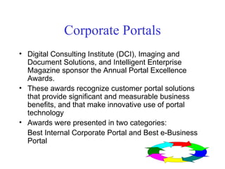 Corporate Portals Digital Consulting Institute (DCI), Imaging and Document Solutions, and Intelligent Enterprise Magazine sponsor the Annual Portal Excellence Awards.  These awards recognize customer portal solutions that provide significant and measurable business benefits, and that make innovative use of portal technology Awards were presented in two categories: Best Internal Corporate Portal and Best e-Business Portal 