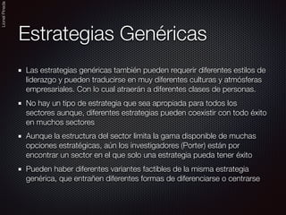 LionelPineda
Estrategias Genéricas
Las estrategias genéricas también pueden requerir diferentes estilos de
liderazgo y pueden traducirse en muy diferentes culturas y atmósferas
empresariales. Con lo cual atraerán a diferentes clases de personas.
No hay un tipo de estrategia que sea apropiada para todos los
sectores aunque, diferentes estrategias pueden coexistir con todo éxito
en muchos sectores
Aunque la estructura del sector limita la gama disponible de muchas
opciones estratégicas, aún los investigadores (Porter) están por
encontrar un sector en el que solo una estrategia pueda tener éxito
Pueden haber diferentes variantes factibles de la misma estrategia
genérica, que entrañen diferentes formas de diferenciarse o centrarse
 