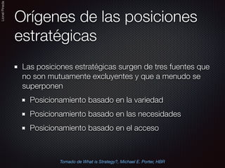 LionelPineda
Orígenes de las posiciones
estratégicas
Las posiciones estratégicas surgen de tres fuentes que
no son mutuamente excluyentes y que a menudo se
superponen
Posicionamiento basado en la variedad
Posicionamiento basado en las necesidades
Posicionamiento basado en el acceso
Tomado de What is Strategy?, Michael E. Porter, HBR
 