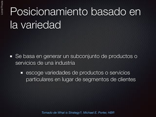 LionelPineda
Posicionamiento basado en
la variedad
Se basa en generar un subconjunto de productos o
servicios de una industria
escoge variedades de productos o servicios
particulares en lugar de segmentos de clientes
Tomado de What is Strategy?, Michael E. Porter, HBR
 