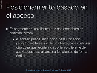 LionelPineda
Posicionamiento basado en
el acceso
Es segmentar a los clientes que son accesibles en
distintas formas
el acceso puede ser función de la ubicación
geográﬁca o la escala de un cliente, o de cualquier
otra cosa que requiera un conjunto diferente de
actividades para alcanzar a los clientes de forma
óptima
Tomado de What is Strategy?, Michael E. Porter, HBR
 