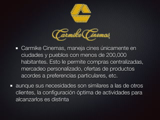 Carmike Cinemas, maneja cines únicamente en
ciudades y pueblos con menos de 200,000
habitantes. Esto le permite compras centralizadas,
mercadeo personalizado, ofertas de productos
acordes a preferencias particulares, etc.
aunque sus necesidades son similares a las de otros
clientes, la conﬁguración óptima de actividades para
alcanzarlos es distinta
 