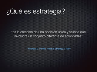 – Michael E. Porter, What is Strategy?, HBR
“es la creación de una posición única y valiosa que
involucra un conjunto diferente de actividades”
¿Qué es estrategia?
 