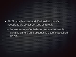 Si sólo existiera una posición ideal, no habría
necesidad de contar con una estrategia
las empresas enfrentarían un imperativo sencillo:
ganar la carrera para descubrirla y tomar posesión
de ella
 