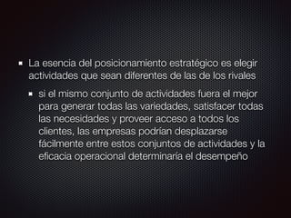 La esencia del posicionamiento estratégico es elegir
actividades que sean diferentes de las de los rivales
si el mismo conjunto de actividades fuera el mejor
para generar todas las variedades, satisfacer todas
las necesidades y proveer acceso a todos los
clientes, las empresas podrían desplazarse
fácilmente entre estos conjuntos de actividades y la
eﬁcacia operacional determinaría el desempeño
 