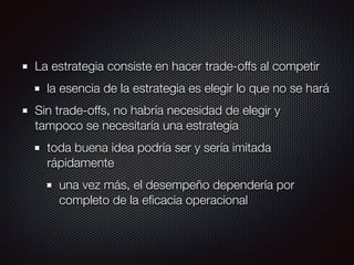 La estrategia consiste en hacer trade-offs al competir
la esencia de la estrategia es elegir lo que no se hará
Sin trade-offs, no habría necesidad de elegir y
tampoco se necesitaría una estrategia
toda buena idea podría ser y sería imitada
rápidamente
una vez más, el desempeño dependería por
completo de la eﬁcacia operacional
 