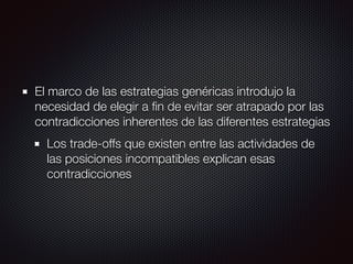 El marco de las estrategias genéricas introdujo la
necesidad de elegir a ﬁn de evitar ser atrapado por las
contradicciones inherentes de las diferentes estrategias
Los trade-offs que existen entre las actividades de
las posiciones incompatibles explican esas
contradicciones
 