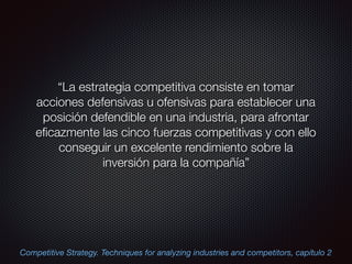 “La estrategia competitiva consiste en tomar
acciones defensivas u ofensivas para establecer una
posición defendible en una industria, para afrontar
eﬁcazmente las cinco fuerzas competitivas y con ello
conseguir un excelente rendimiento sobre la
inversión para la compañía”
Competitive Strategy. Techniques for analyzing industries and competitors, capítulo 2
 
