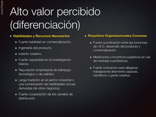 LionelPineda
Alto valor percibido
(diferenciación)
Habilidades y Recursos Necesarios
Fuerte habilidad en comercialización.
Ingeniería del producto
Instinto creativo.	
Fuerte capacidad en la investigación
básica.
Reputación empresarial de liderazgo
tecnológico y de calidad.
Larga tradición en el sector industrial o
una combinación de habilidades únicas
derivadas de otros negocios.
Fuerte cooperación de los canales de
distribución	
Requisitos Organizacionales Comunes
Fuerte coordinación entre las funciones
de I & D, desarrollo del producto y
comercialización
Mediciones e incentivos subjetivos en vez
de medidas cuantitativas.
Fuerte motivación para allegarse
trabajadores altamente capaces,
cientíﬁcos o gente creativa.
 