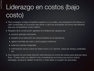 LionelPineda
Liderazgo en costos (bajo
costo)
Para conseguir ventaja competitiva respecto a sus rivales, una empresa ha de ofrecer un
valor comparable al comprador pero llevar a cabo las actividades de forma más eﬁciente
que sus competidores (costo inferior),
Requiere de la construcción agresiva de instalaciones capaces de:
producir grandes volúmenes
empeño en la reducción de costos basados en la experiencia
rígidos controles de costo y de los gastos indirectos
evitar las cuentas marginales
minimización de los costos en áreas como I y D, servicio, fuerza de ventas, publicidad,
etc.
Esto requiere de una fuerte atención administrativa al control de costos para alcanzar estos
ﬁnes. El bajo costo con relación a los competidores es el tema que recorre toda la
estrategia, aunque la calidad, el servicio y otras áreas no pueden ser ignoradas.
 