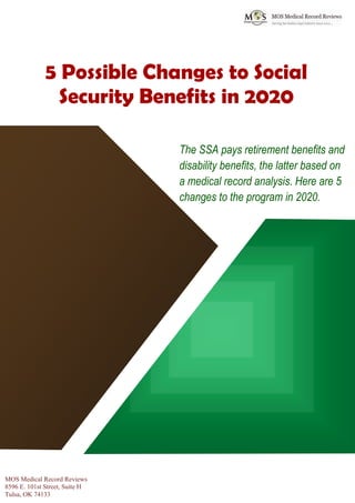 www.mosmedicalrecordreview.com 918-221-7791
5 Possible Changes to Social
Security Benefits in 2020
The SSA pays retirement benefits and
disability benefits, the latter based on
a medical record analysis. Here are 5
changes to the program in 2020.
MOS Medical Record Reviews
8596 E. 101st Street, Suite H
Tulsa, OK 74133
 
