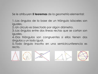 Se le atribuyen 5 teoremas de la geometría elemental: 
1.-Los ángulos de la base de un triángulo isósceles son 
iguales. 
2.-Un circulo es bisectado por algún diámetro. 
3.-Los ángulos entre dos líneas rectas que se cortan son 
iguales. 
4.-Dos triángulos son congruentes si ellos tienen dos 
ángulos y un lado igual. 
5.-Todo ángulo inscrito en una semicircunferencia es 
recto. 
 