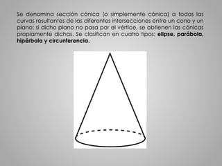 Se denomina sección cónica (o simplemente cónica) a todas las 
curvas resultantes de las diferentes intersecciones entre un cono y un 
plano; si dicho plano no pasa por el vértice, se obtienen las cónicas 
propiamente dichas. Se clasifican en cuatro tipos: elipse, parábola, 
hipérbola y circunferencia. 
 