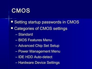 CCMMOOSS 
 SSeettttiinngg ssttaarrttuupp ppaasssswwoorrddss iinn CCMMOOSS 
 CCaatteeggoorriieess ooff CCMMOOSS sseettttiinnggss 
– SSttaannddaarrdd 
– BBIIOOSS FFeeaattuurreess MMeennuu 
– AAddvvaanncceedd CChhiipp SSeett SSeettuupp 
– PPoowweerr MMaannaaggeemmeenntt MMeennuu 
– IIDDEE HHDDDD AAuuttoo--ddeetteecctt 
– HHaarrddwwaarree DDeevviiccee SSeettttiinnggss 
 