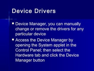 Device Drivers 
 Device Manager, you can manually 
change or remove the drivers for any 
particular device 
 Access the Device Manager by 
opening the System applet in the 
Control Panel; then select the 
Hardware tab and click the Device 
Manager button 
 
