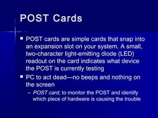 POST Cards 
 POST cards are simple cards that snap into 
an expansion slot on your system. A small, 
two-character light-emitting diode (LED) 
readout on the card indicates what device 
the POST is currently testing 
 PC to act dead—no beeps and nothing on 
the screen 
– POST card, to monitor the POST and identify 
which piece of hardware is causing the trouble 
 