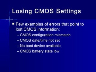 Losing CMOS Settings 
 Few examples of errors that point to 
lost CMOS information: 
– CMOS configuration mismatch 
– CMOS date/time not set 
– No boot device available 
– CMOS battery state low 
 