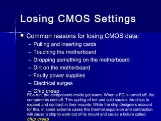 Losing CMOS Settings 
 Common reasons for losing CMOS data: 
– Pulling and inserting cards 
– Touching the motherboard 
– Dropping something on the motherboard 
– Dirt on the motherboard 
– Faulty power supplies 
– Electrical surges 
– Chip creep 
PCs run, the components inside get warm. When a PC is turned off, the 
components cool off. This cycling of hot and cold causes the chips to 
expand and contract in their mounts. While the chip designers account 
for this, in some extreme cases this thermal expansion and contraction 
will cause a chip to work out of its mount and cause a failure called 
chip creep 
 