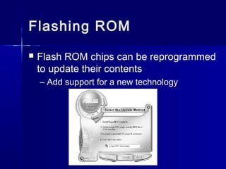Flashing ROM 
 Flash ROM chips can be reprogrammed 
to update their contents 
– Add support for a new technology 
