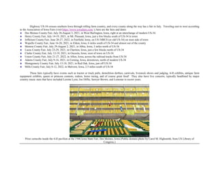 Highway US-34 crosses southern Iowa through rolling farm country, and every county along the way has a fair in July. Traveling east to west according
to the Association of Iowa Fairs (visit https://www.iowafairs.com/ ), here are the fairs and dates:
 Des Moines County Fair, July 28-August 3, 2021, in West Burlington, Iowa, right at an interchange of modern US-34.
 Henry County Fair, July 14-19, 2021, in Mt. Pleasant, Iowa, just a few blocks south of US-34 in town
 Jefferson County Fair, June 20-27, 2022, in Fairfield, Iowa, on US-34BUS (or old US-34) on west side of town
 Wapello County Fair, June 16-20, 2021, in Eldon, Iowa, 6 miles south of US-34 and almost out of the county
 Monroe County Fair, July 29-August 2, 2021, in Albia, Iowa, 3 miles north of US-34
 Lucas County Fair, July 23-29, 2021, in Chariton, Iowa, just a few blocks north of US-34
 Clarke County Fair, July 12-19, 2021, in Osceola, Iowa, west of town on US-34
 Union County Fair, July 21-27, 2022, in Afton, Iowa, across the railroad tracks from US-34
 Adams County Fair, July 9-14, 2021, in Corning, Iowa, downtown, north of modern US-34
 Montgomery County Fair, July 13-18, 2021, in Red Oak, Iowa, just off US-34
 Mills County Fair, July 8-12, 2022, in Malvern, Iowa, 2.5 miles south of US-34
These fairs typically have events such as tractor or truck pulls, demolition derbies, carnivals, livestock shows and judging, 4-H exhibits, antique farm
equipment exhibits, queen or princess contests, rodeos, horse racing, and of course great food! They also have live concerts, typically headlined by major
country music stars that have included Loretta Lynn, Joe Diffie, Sawyer Brown, and Lonestar in recent years.
Prize corncobs inside the 4-H pavilion at the 1946 Iowa State Fair, Des Moines, Iowa (Public domain photo by Carol M. Highsmith, from US Library of
Congress.)
 