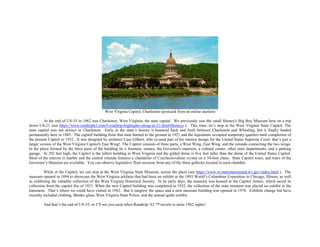 West Virginia Capitol, Charleston (postcard from an online auction)
At the end of US-35 in 1962 was Charleston, West Virginia, the state capital. We previously saw the small Shoney's Big Boy Museum here on a trip
down US-21 (see https://www.roadtrip62.com/5-roadtrip-highlights-along-us-21.htm#Shoneys ). This time, let’s stop at the West Virginia State Capitol. The
state capital was not always in Charleston. Early in the state’s history it bounced back and forth between Charleston and Wheeling, but it finally landed
permanently here in 1885. The capitol building from that time burned to the ground in 1921 and the legislature occupied temporary quarters until completion of
the present Capitol in 1932. It was designed by architect Cass Gilbert, who re-used part of his interior design for the United States Supreme Court: that’s just a
larger version of the West Virginia Capitol's East Wing! The Capitol consists of three parts, a West Wing, East Wing, and the rotunda connecting the two wings.
In the plaza formed by the three parts of the building lie a fountain, statues, the Governor's mansion, a cultural center, other state departments, and a parking
garage. At 292 feet high, the Capitol is the tallest building in West Virginia and the gilded dome is five feet taller than the dome of the United States Capitol.
Most of the interior is marble and the central rotunda features a chandelier of Czechoslovakian crystal on a 54-foot chain. State Capitol tours, and tours of the
Governor’s Mansion are available. You can observe legislative floor sessions from any of the three galleries located in each chamber.
While at the Capitol, we can stop at the West Virginia State Museum, across the plaza (see https://www.wvstatemuseumed.wv.gov/index.html ). The
museum opened in 1894 to showcase the West Virginia artifacts that had been on exhibit at the 1893 World’s Columbian Exposition in Chicago, Illinois, as well
as exhibiting the valuable collection of the West Virginia Historical Society. In its early days, the museum was housed at the Capitol Annex, which saved its
collection from the capitol fire of 1921. When the new Capitol building was completed in 1932, the collection of the state museum was placed on exhibit in the
basement. That’s where we could have visited in 1962. But it outgrew the space and a new museum building was opened in 1976. Exhibits change but have
recently included clothing, Blenko glass, West Virginia State Police, and the annual quilts exhibit.
And that’s the end of US-35, so I’ll see you soon when Roadtrip-’62 ™ travels to more 1962 sights!
 