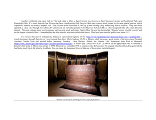 Another worthwhile stop open both in 1962 and today in Ohio is Zane Caverns, now known as Zane Shawnee Caverns and Southwind Park, near
Zanesfield, Ohio. I’ve never been to Zane Caverns but have visited nearby Ohio Caverns. Both cave systems were formed by the same glacial process, which
deposited a moraine on nearby Campbell Hill. Zane Caverns were discovered in 1892 by a man rescuing a boy and his dog from a sinkhole. They have been
operated as a tour cave through most of the 20th
century and are currently operated by the Shawnee Nation, URB, an Ohio recognized tribe who claim Shawnee
descent. The cave contains many rare formations, such as cave pearls and claws. Nearby Ohio Caverns has been called “America’s most colorful caverns” and
are the largest caverns in Ohio. I remember best the thin stalactite structures called soda straws. They have been open for public tours since 1925.
I’ve covered the sites of Indianapolis, Indiana in a post about highway US-31 (https://www.roadtrip62.com/5-postcards-from-a-us-31-roadtrip.htm ),
which also passes through that city, so I won’t repeat them here. On to highway US-36 in Illinois, which traverses a good portion of the area where President
Abraham Lincoln lived and worked before becoming President. Near Decatur, Illinois, the Lincoln Trail Homestead State Park & Memorial
(https://www2.illinois.gov/dnr/Parks/Pages/LincolnTrailHomestead.aspx ) is located just 2 miles off US-36. A marker on the approximate site of Abraham’s
Lincoln’s first home in Illinois was erected in 1904. The park was created in 1938 to commemorate the homesite. The original Lincoln cabin is long gone but the
land looks much like it did when he lived here. You can canoe the Sangamon River or hike one of three nature trails in the park.
Abraham Lincoln’s tomb, Oak Ridge Cemetery, Springfield, Illinois
 