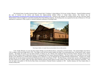 The boyhood home of another historical figure, General John J. Pershing, is along highway US-36 near Laclede, Missouri. General Pershing attained
the rank of General of the Armies and became the highest-ranking military officer in United States history. The historic site (at
https://mostateparks.com/park/gen-john-j-pershing-boyhood-home-state-historic-site ) preserves and interprets his boyhood home and the one-room Prairie
Mound School, where he taught for a year before attending West Point Military Academy. The Pershing home was acquired by the state of Missouri in 1952 and
dedicated as a memorial in 1960, as part of a national centennial celebration of Pershing's birth.
Pony Express Stables, St. Joseph, Missouri postcard (photo from an online auction)
At St. Joseph, Missouri, we cross the Pony Express Bridge over the Missouri River, connecting to Elwood, Kansas. The current bridges were built in
1983 to replace a steel truss bridge built in 1929. The bridge is near the Pony Express Stables (see https://www.ponyexpress.org/ ) at that historic route’s eastern
terminus. The bridge also passes over the family property of Johnny Fry, the "official" first westbound rider for the Pony Express. Because US-36 closely
follows the Pony Express route to Marysville, Kansas, it is designated the Pony Express Memorial Highway. The Pony Express was a mail delivery service and
though it only operated for 18 months before telegraph service replaced it, it was an important link in transcontinental communications. It began in St. Joseph
because that city was the farthest westward end of railroad tracks in the United States in 1861. The Patee House, a former hotel, served as the headquarters for
the Pony Express in St. Joseph. Today, the Patee House Museum and Jesse James House are both owned by The Pony Express Historical Association. They
were not open to the public in 1962 but the Patee House was declared a National Historic Landmark in 1965. Another museum, the Pony Express Barn, is
located at Marysville.
 