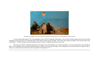 Monument at Geographic Center of 48 continental United States, Lebanon, Kansas, ca. 1958 (postcard from an online auction)
A more unusual sight along US-36 is the geographic center of the 48 continental United States. This site near Lebanon, Kansas has been surveyed and
recognized as the center since 1912, when the states of New Mexico and Arizona were added. Until 1958, when Alaska was added, it was also the center of the
United States. A historical marker and small chapel have been erected at a roadside stop near the center point.
Because I cover Denver, Colorado extensively on two pages of my US-6 roadtrip, I won’t repeat myself here. You can read all about it at US-6 Day 29
(https://www.roadtrip62.com/us-6-day-29-imperial-ne-denver-co.htm ) and US-6 Day 30 (https://www.roadtrip62.com/us-6-day-30-denver-co-golden-co.htm ).
And you can read much more about 1962 next time right here on Roadtrip-‘62 ™ !
 