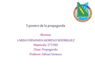5 posters de la propaganda
Alumna:
LARISA FERNANDA MORENO RODRIGUEZ
Matricula: 273160
Clase: Propaganda
Profesor: Adrian Ventura
 