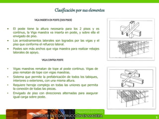 3
Clasificación por sus elementos
VIGAINSERTAEN POSTE(DOSPISOS)
• El poste tiene la altura necesaria para los 2 pisos y es
continuo, la Viga maestra va inserta en poste, y sobre ella el
envigado de piso.
• Los arriostramientos laterales son logrados por las vigas y el
piso que conforma el refuerzo lateral.
• Postes son más anchos que viga maestra para realizar rebajes
laterales de apoyo.
VIGACONTRAPOSTE
• Vigas maestras rematan de tope al poste continuo. Vigas de
piso rematan de tope con vigas maestras.
• Sistema que permite la prefabricación de todos los tabiques,
interiores o exteriores, con una misma altura.
• Requiere herraje complejo en todas las uniones que permita
la conexión de todas las piezas.
• Envigado de piso con direcciones alternadas para asegurar
igual carga sobre poste.
 