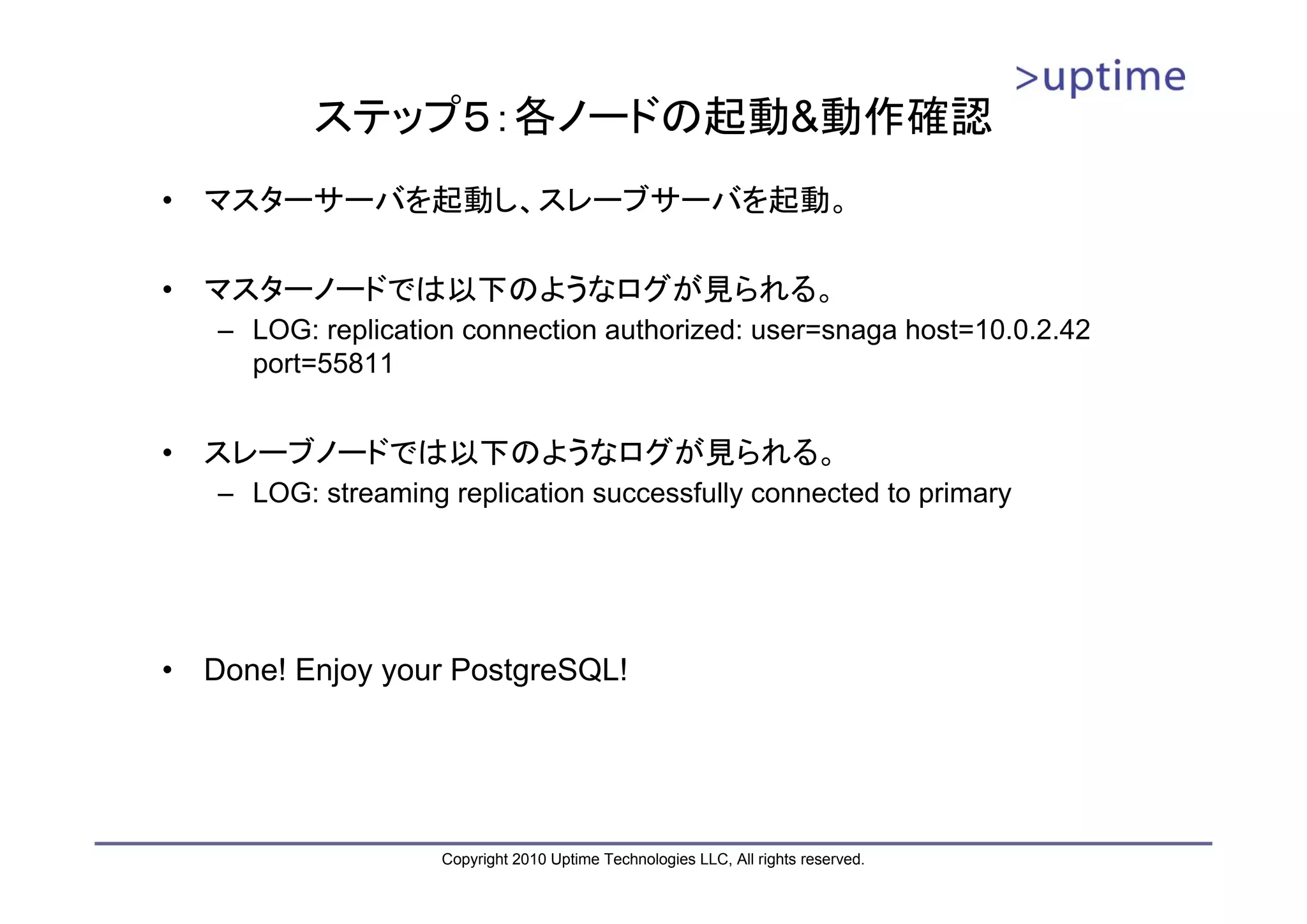ステップ５：各ノードの起動&動作確認
•   マスターサーバを起動し、スレーブサーバを起動。

•   マスターノードでは以下のようなログが見られる。
    – LOG: replication connection authorized: user=snaga host=10.0.2.42
      port=55811


•   スレーブノードでは以下のようなログが見られる。
    – LOG: streaming replication successfully connected to primary




•   Done! Enjoy your PostgreSQL!




                     Copyright 2010 Uptime Technologies LLC, All rights reserved.
 