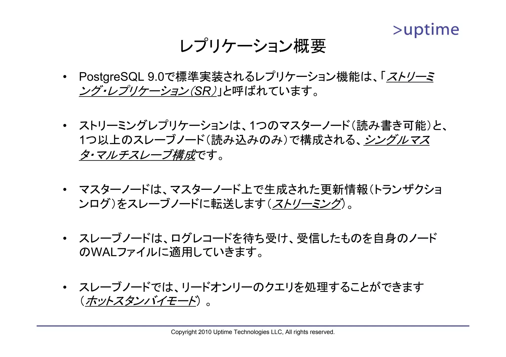 レプリケーション概要
•   PostgreSQL 9.0で標準実装されるレプリケーション機能は、「ストリーミ
    ング・レプリケーション（SR）」と呼ばれています。

•   ストリーミングレプリケーションは、1つのマスターノード（読み書き可能）と、
    1つ以上のスレーブノード（読み込みのみ）で構成される、シングルマス
    タ・マルチスレーブ構成です。

•   マスターノードは、マスターノード上で生成された更新情報（トランザクショ
    ンログ）をスレーブノードに転送します（ストリーミング）。

•   スレーブノードは、ログレコードを待ち受け、受信したものを自身のノード
    のWALファイルに適用していきます。

•   スレーブノードでは、リードオンリーのクエリを処理することができます
    （ホットスタンバイモード） 。

              Copyright 2010 Uptime Technologies LLC, All rights reserved.
 