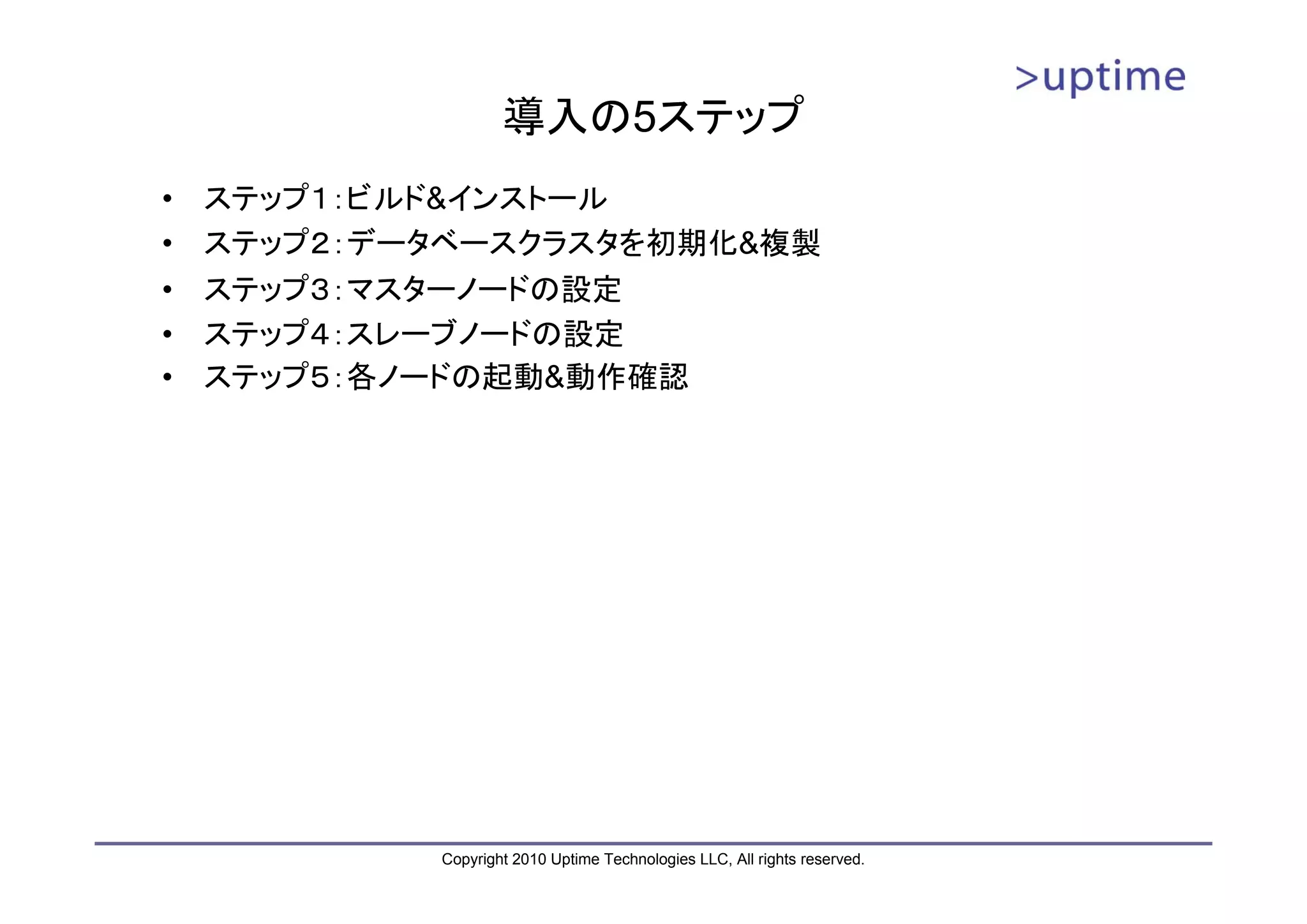 導入の5ステップ
•   ステップ１：ビルド&インストール
•   ステップ２：データベースクラスタを初期化&複製
•   ステップ３：マスターノードの設定
•   ステップ４：スレーブノードの設定
•   ステップ５：各ノードの起動&動作確認




            Copyright 2010 Uptime Technologies LLC, All rights reserved.
 
