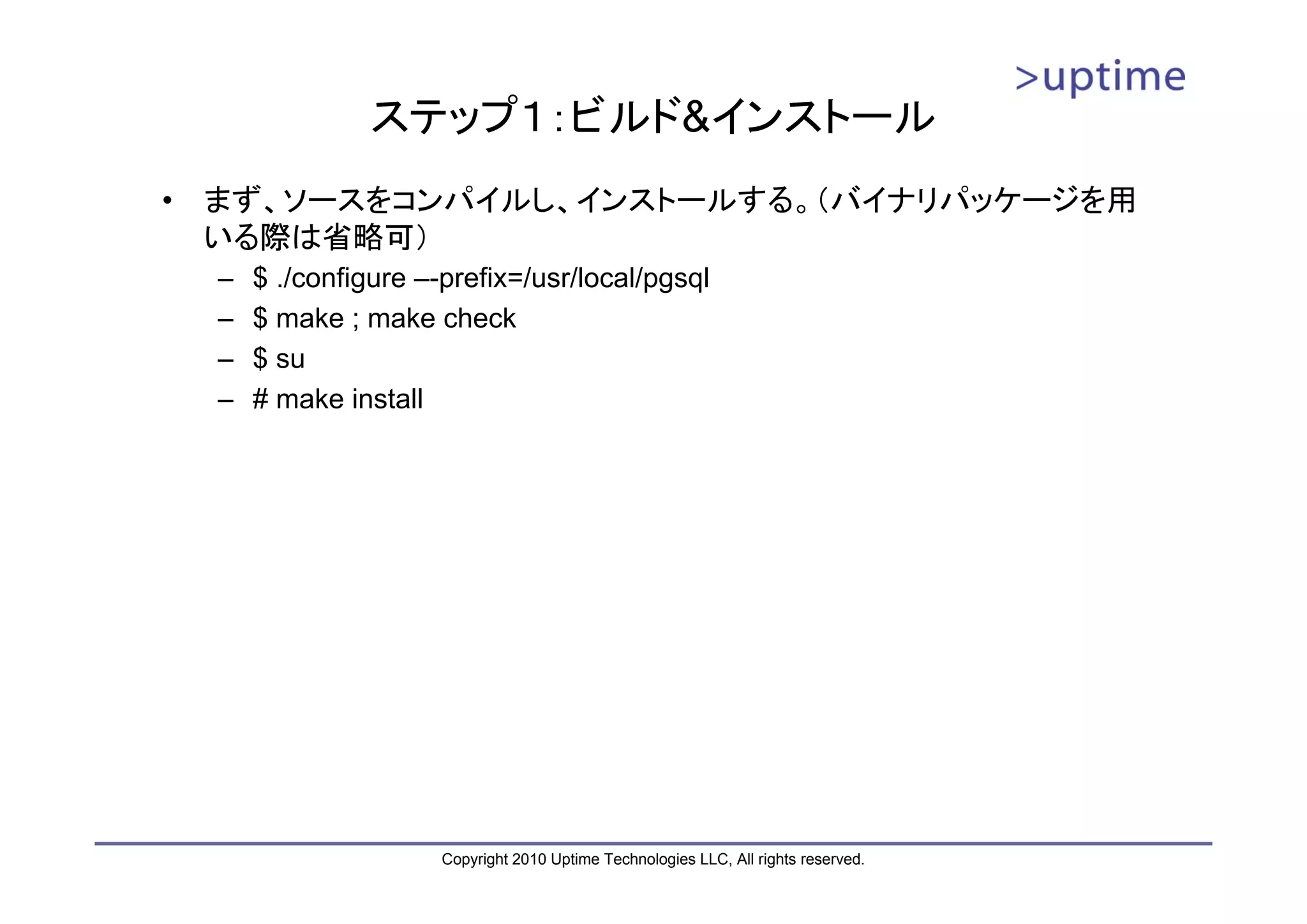 ステップ１：ビルド&インストール
•   まず、ソースをコンパイルし、インストールする。（バイナリパッケージを用
    いる際は省略可）
    –   $ ./configure –-prefix=/usr/local/pgsql
    –   $ make ; make check
    –   $ su
    –   # make install




                        Copyright 2010 Uptime Technologies LLC, All rights reserved.
 
