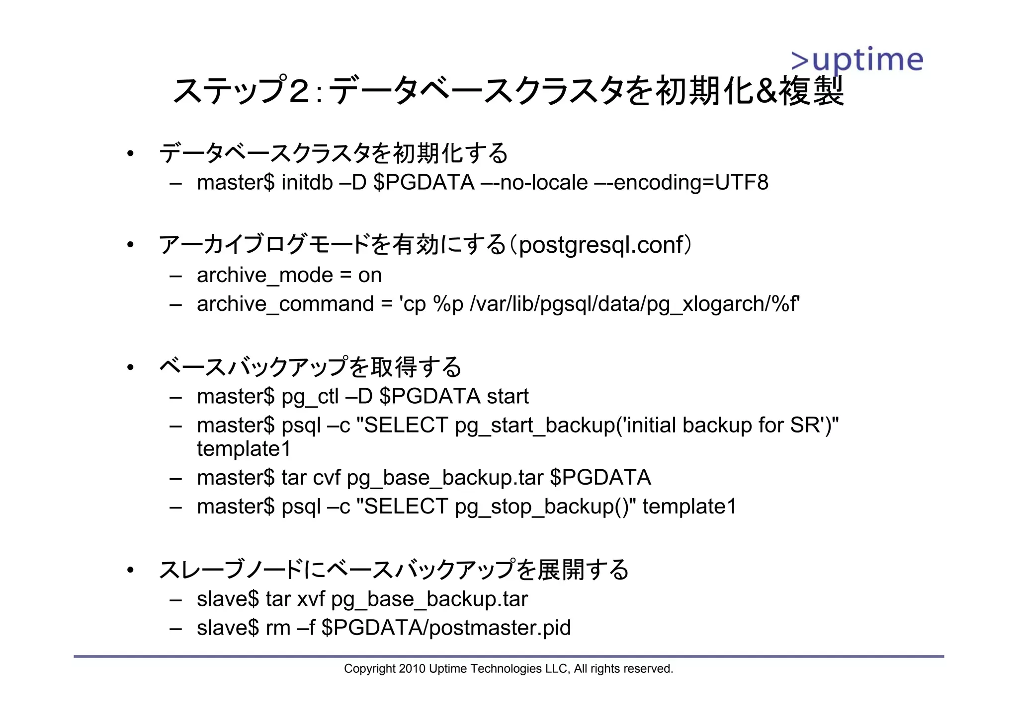 ステップ２：データベースクラスタを初期化&複製
•   データベースクラスタを初期化する
    – master$ initdb –D $PGDATA –-no-locale –-encoding=UTF8

•   アーカイブログモードを有効にする（postgresql.conf）
    – archive_mode = on
    – archive_command = 'cp %p /var/lib/pgsql/data/pg_xlogarch/%f'

•   ベースバックアップを取得する
    – master$ pg_ctl –D $PGDATA start
    – master$ psql –c "SELECT pg_start_backup('initial backup for SR')"
      template1
    – master$ tar cvf pg_base_backup.tar $PGDATA
    – master$ psql –c "SELECT pg_stop_backup()" template1

•   スレーブノードにベースバックアップを展開する
    – slave$ tar xvf pg_base_backup.tar
    – slave$ rm –f $PGDATA/postmaster.pid
                     Copyright 2010 Uptime Technologies LLC, All rights reserved.
 