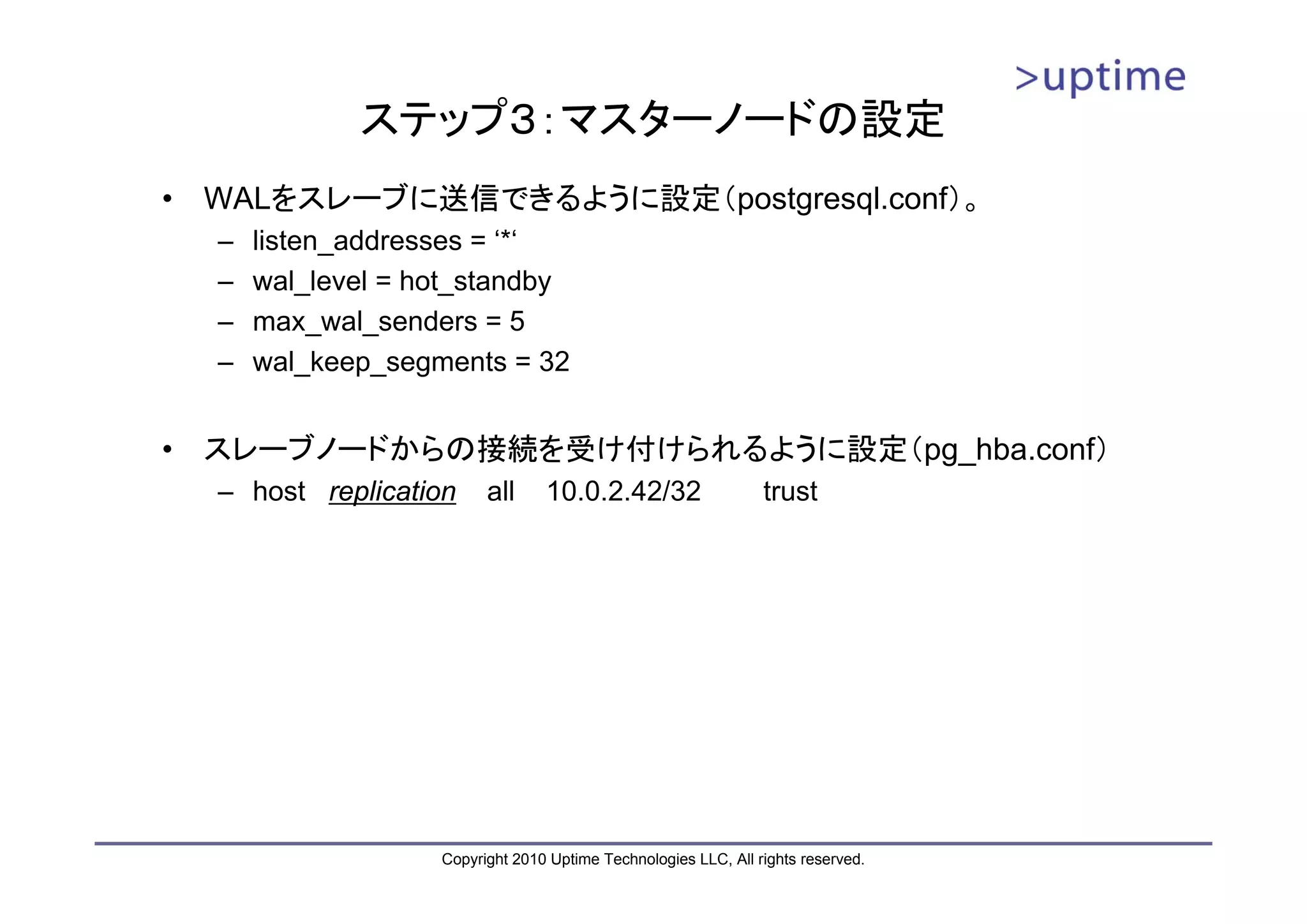 ステップ３：マスターノードの設定
•   WALをスレーブに送信できるように設定（postgresql.conf）。
    –   listen_addresses = ‘*‘
    –   wal_level = hot_standby
    –   max_wal_senders = 5
    –   wal_keep_segments = 32


•   スレーブノードからの接続を受け付けられるように設定（pg_hba.conf）
    – host replication     all     10.0.2.42/32                   trust




                     Copyright 2010 Uptime Technologies LLC, All rights reserved.
 