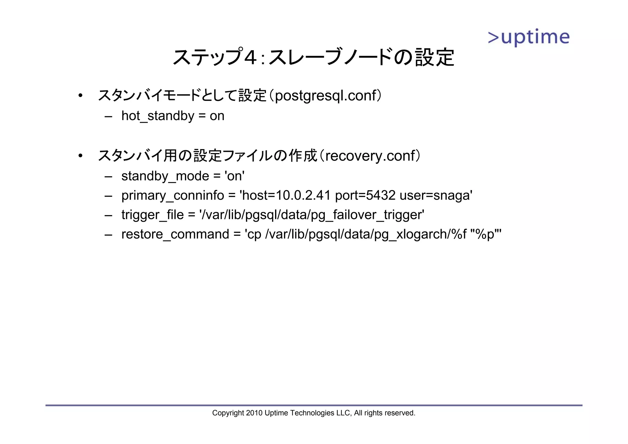 ステップ４：スレーブノードの設定
•   スタンバイモードとして設定（postgresql.conf）
    – hot_standby = on


•   スタンバイ用の設定ファイルの作成（recovery.conf）
    –   standby_mode = 'on'
    –   primary_conninfo = 'host=10.0.2.41 port=5432 user=snaga'
    –   trigger_file = '/var/lib/pgsql/data/pg_failover_trigger'
    –   restore_command = 'cp /var/lib/pgsql/data/pg_xlogarch/%f "%p"'




                      Copyright 2010 Uptime Technologies LLC, All rights reserved.
 