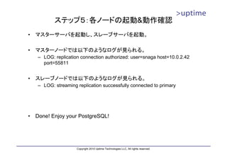 ステップ５：各ノードの起動&動作確認
•   マスターサーバを起動し、スレーブサーバを起動。

•   マスターノードでは以下のようなログが見られる。
    – LOG: replication connection authorized: user=snaga host=10.0.2.42
      port=55811


•   スレーブノードでは以下のようなログが見られる。
    – LOG: streaming replication successfully connected to primary




•   Done! Enjoy your PostgreSQL!




                     Copyright 2010 Uptime Technologies LLC, All rights reserved.
 