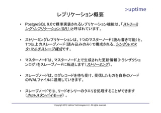 レプリケーション概要
•   PostgreSQL 9.0で標準実装されるレプリケーション機能は、「ストリーミ
    ング・レプリケーション（SR）」と呼ばれています。

•   ストリーミングレプリケーションは、1つのマスターノード（読み書き可能）と、
    1つ以上のスレーブノード（読み込みのみ）で構成される、シングルマス
    タ・マルチスレーブ構成です。

•   マスターノードは、マスターノード上で生成された更新情報（トランザクショ
    ンログ）をスレーブノードに転送します（ストリーミング）。

•   スレーブノードは、ログレコードを待ち受け、受信したものを自身のノード
    のWALファイルに適用していきます。

•   スレーブノードでは、リードオンリーのクエリを処理することができます
    （ホットスタンバイモード） 。

              Copyright 2010 Uptime Technologies LLC, All rights reserved.
 