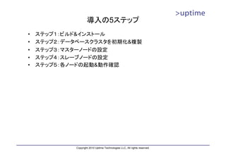 導入の5ステップ
•   ステップ１：ビルド&インストール
•   ステップ２：データベースクラスタを初期化&複製
•   ステップ３：マスターノードの設定
•   ステップ４：スレーブノードの設定
•   ステップ５：各ノードの起動&動作確認




            Copyright 2010 Uptime Technologies LLC, All rights reserved.
 