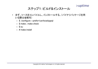 ステップ１：ビルド&インストール
•   まず、ソースをコンパイルし、インストールする。（バイナリパッケージを用
    いる際は省略可）
    –   $ ./configure –-prefix=/usr/local/pgsql
    –   $ make ; make check
    –   $ su
    –   # make install




                        Copyright 2010 Uptime Technologies LLC, All rights reserved.
 