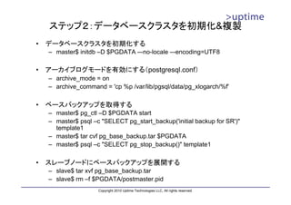 ステップ２：データベースクラスタを初期化&複製
•   データベースクラスタを初期化する
    – master$ initdb –D $PGDATA –-no-locale –-encoding=UTF8

•   アーカイブログモードを有効にする（postgresql.conf）
    – archive_mode = on
    – archive_command = 'cp %p /var/lib/pgsql/data/pg_xlogarch/%f'

•   ベースバックアップを取得する
    – master$ pg_ctl –D $PGDATA start
    – master$ psql –c "SELECT pg_start_backup('initial backup for SR')"
      template1
    – master$ tar cvf pg_base_backup.tar $PGDATA
    – master$ psql –c "SELECT pg_stop_backup()" template1

•   スレーブノードにベースバックアップを展開する
    – slave$ tar xvf pg_base_backup.tar
    – slave$ rm –f $PGDATA/postmaster.pid
                     Copyright 2010 Uptime Technologies LLC, All rights reserved.
 
