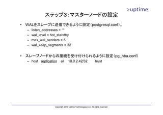 ステップ３：マスターノードの設定
•   WALをスレーブに送信できるように設定（postgresql.conf）。
    –   listen_addresses = ‘*‘
    –   wal_level = hot_standby
    –   max_wal_senders = 5
    –   wal_keep_segments = 32


•   スレーブノードからの接続を受け付けられるように設定（pg_hba.conf）
    – host replication     all     10.0.2.42/32                   trust




                     Copyright 2010 Uptime Technologies LLC, All rights reserved.
 